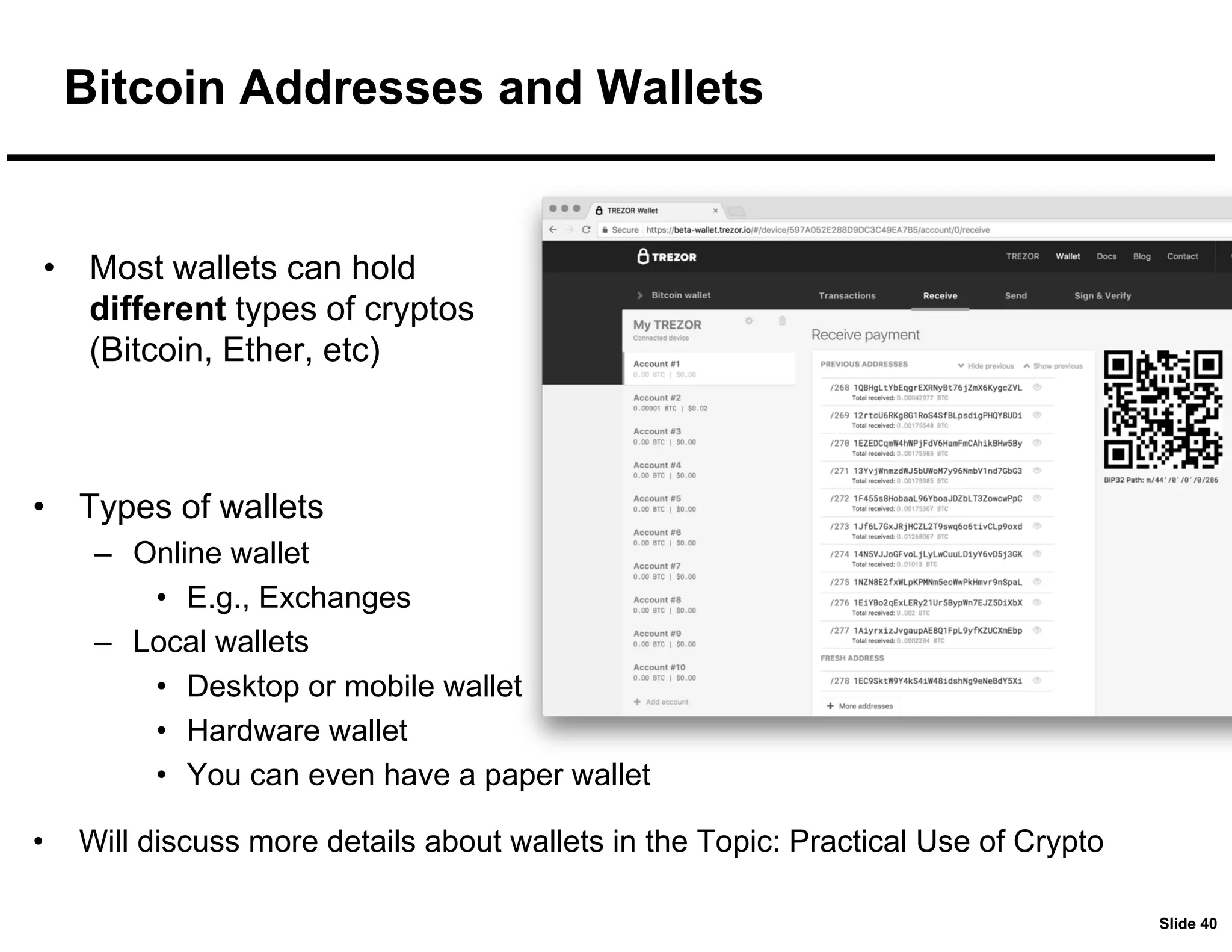 Slide 40
Bitcoin Addresses and Wallets
• Most wallets can hold
different types of cryptos
(Bitcoin, Ether, etc)
• Types of wallets
– Online wallet
• E.g., Exchanges
– Local wallets
• Desktop or mobile wallet
• Hardware wallet
• You can even have a paper wallet
• Will discuss more details about wallets in the Topic: Practical Use of Crypto
 