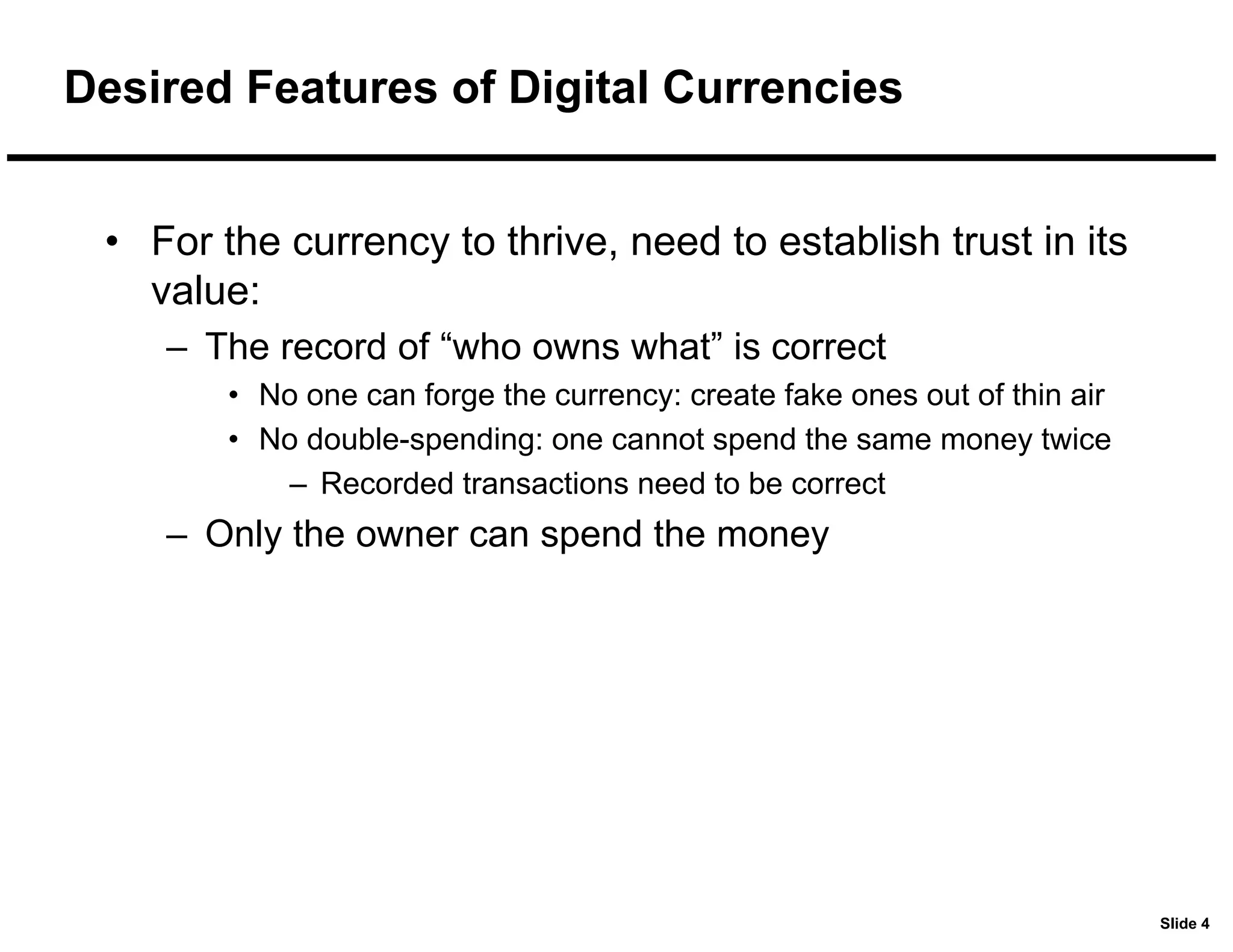 Slide 4
Desired Features of Digital Currencies
• For the currency to thrive, need to establish trust in its
value:
– The record of “who owns what” is correct
• No one can forge the currency: create fake ones out of thin air
• No double-spending: one cannot spend the same money twice
– Recorded transactions need to be correct
– Only the owner can spend the money
 