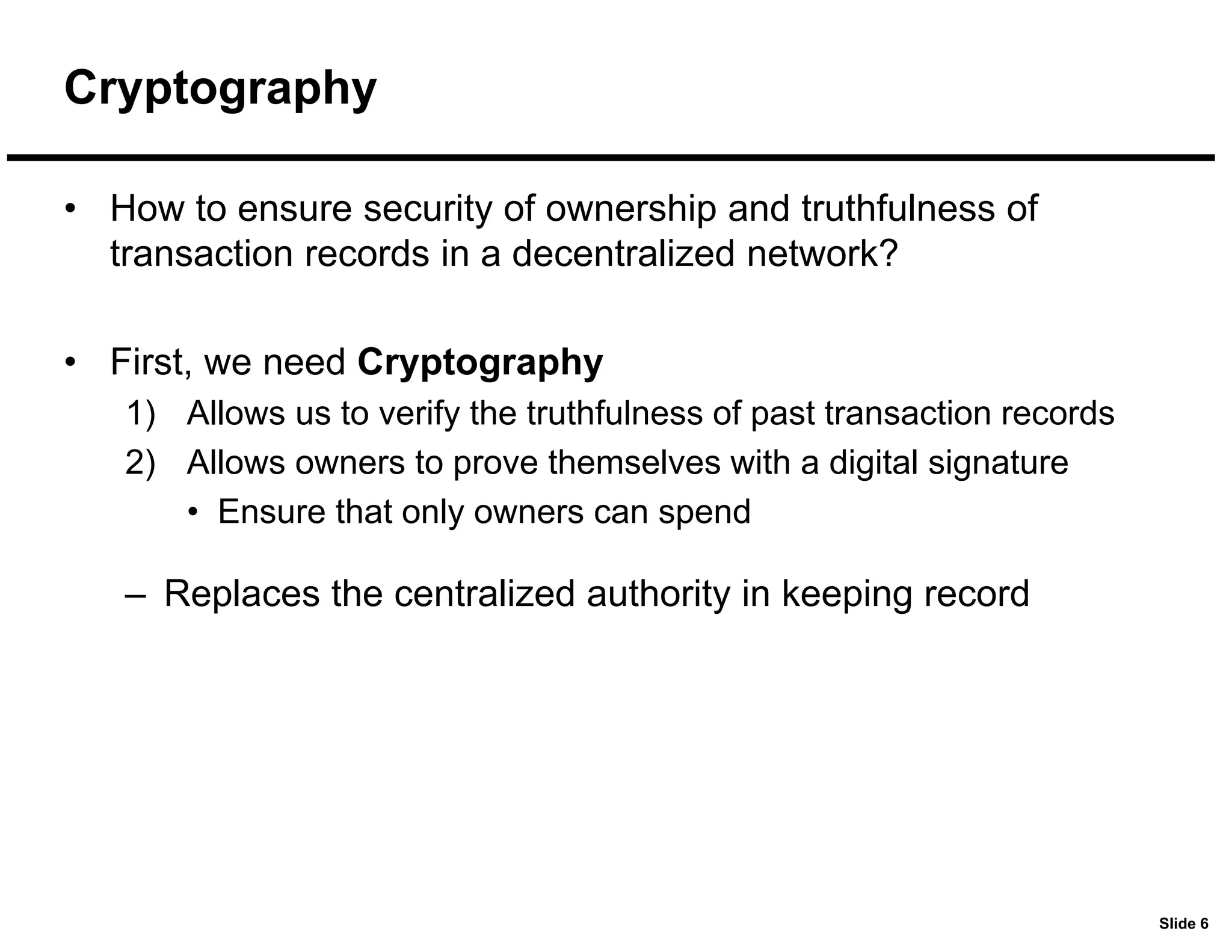 Slide 6
Cryptography
• How to ensure security of ownership and truthfulness of
transaction records in a decentralized network?
• First, we need Cryptography
1) Allows us to verify the truthfulness of past transaction records
2) Allows owners to prove themselves with a digital signature
• Ensure that only owners can spend
– Replaces the centralized authority in keeping record
 