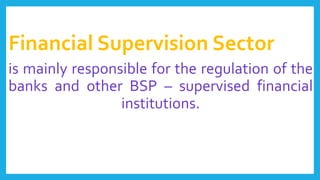 Financial Supervision Sector
is mainly responsible for the regulation of the
banks and other BSP – supervised financial
institutions.
 