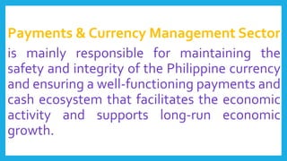 Payments & Currency Management Sector
is mainly responsible for maintaining the
safety and integrity of the Philippine currency
and ensuring a well-functioning payments and
cash ecosystem that facilitates the economic
activity and supports long-run economic
growth.
 