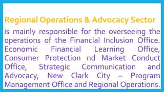 Regional Operations & Advocacy Sector
is mainly responsible for the overseeing the
operations of the Financial Inclusion Office.
Economic Financial Learning Office,
Consumer Protection nd Market Conduct
Office, Strategic Communication and
Advocacy, New Clark City – Program
Management Office and Regional Operations.
 