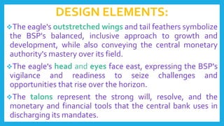 DESIGN ELEMENTS:
The eagle's outstretched wings and tail feathers symbolize
the BSP's balanced, inclusive approach to growth and
development, while also conveying the central monetary
authority's mastery over its field.
The eagle's head and eyes face east, expressing the BSP's
vigilance and readiness to seize challenges and
opportunities that rise over the horizon.
The talons represent the strong will, resolve, and the
monetary and financial tools that the central bank uses in
discharging its mandates.
 