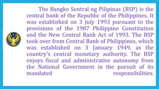 The Bangko Sentral ng Pilipinas (BSP) is the
central bank of the Republic of the Philippines. It
was established on 3 July 1993 pursuant to the
provisions of the 1987 Philippine Constitution
and the New Central Bank Act of 1993. The BSP
took over from Central Bank of Philippines, which
was established on 3 January 1949, as the
country’s central monetary authority. The BSP
enjoys fiscal and administrative autonomy from
the National Government in the pursuit of its
mandated responsibilities.
 