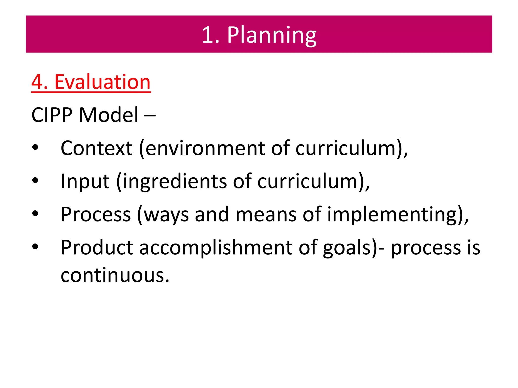 1. Planning
4. Evaluation
CIPP Model –
• Context (environment of curriculum),
• Input (ingredients of curriculum),
• Process (ways and means of implementing),
• Product accomplishment of goals)- process is
continuous.
 