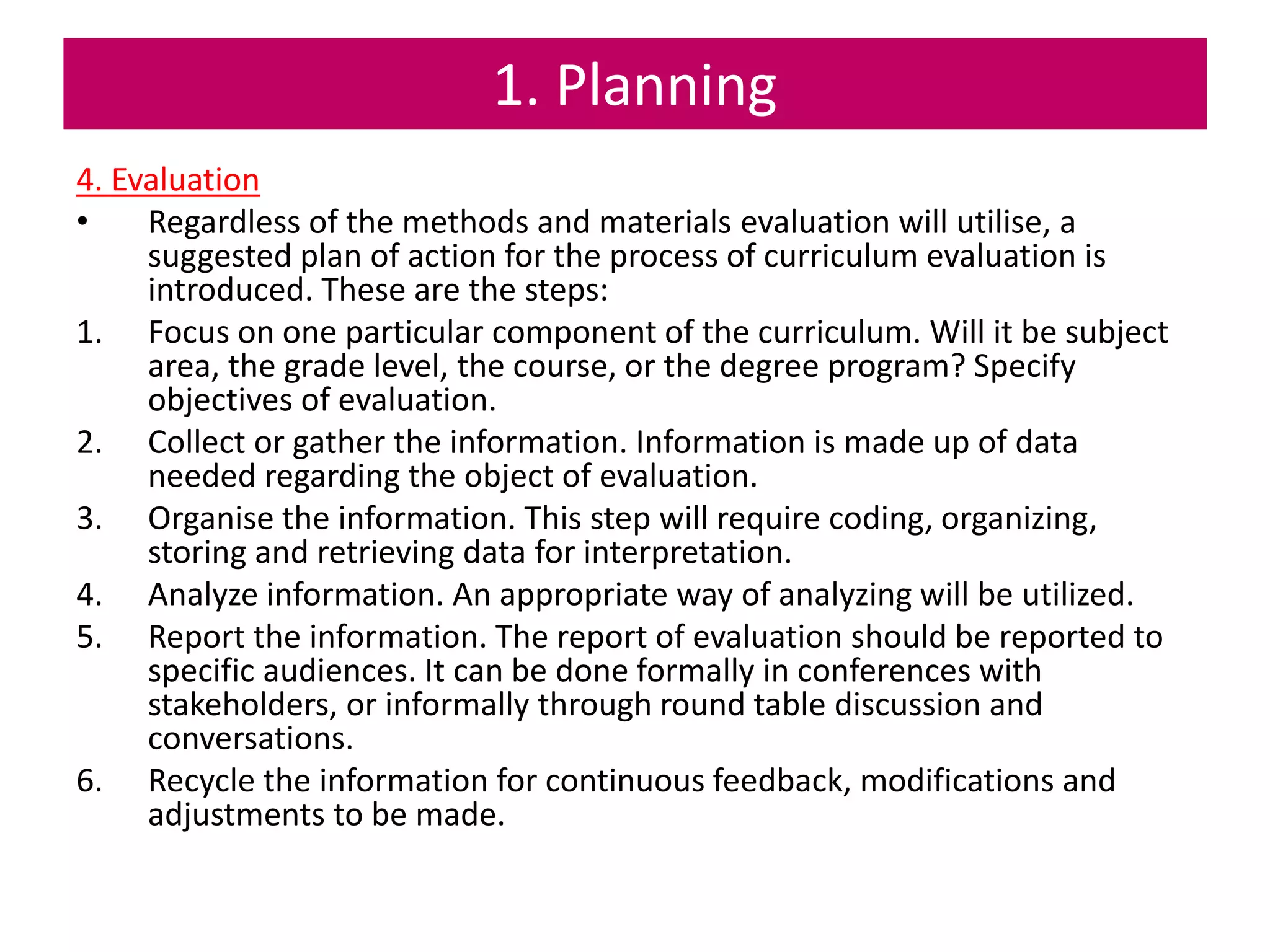 1. Planning
4. Evaluation
• Regardless of the methods and materials evaluation will utilise, a
suggested plan of action for the process of curriculum evaluation is
introduced. These are the steps:
1. Focus on one particular component of the curriculum. Will it be subject
area, the grade level, the course, or the degree program? Specify
objectives of evaluation.
2. Collect or gather the information. Information is made up of data
needed regarding the object of evaluation.
3. Organise the information. This step will require coding, organizing,
storing and retrieving data for interpretation.
4. Analyze information. An appropriate way of analyzing will be utilized.
5. Report the information. The report of evaluation should be reported to
specific audiences. It can be done formally in conferences with
stakeholders, or informally through round table discussion and
conversations.
6. Recycle the information for continuous feedback, modifications and
adjustments to be made.
 