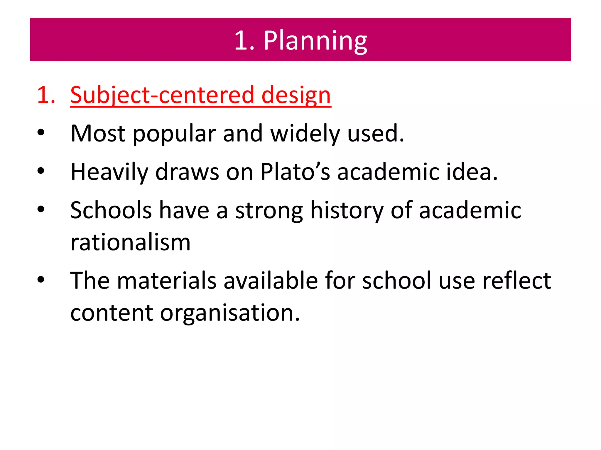 1. Planning
1. Subject-centered design
• Most popular and widely used.
• Heavily draws on Plato’s academic idea.
• Schools have a strong history of academic
rationalism
• The materials available for school use reflect
content organisation.
 