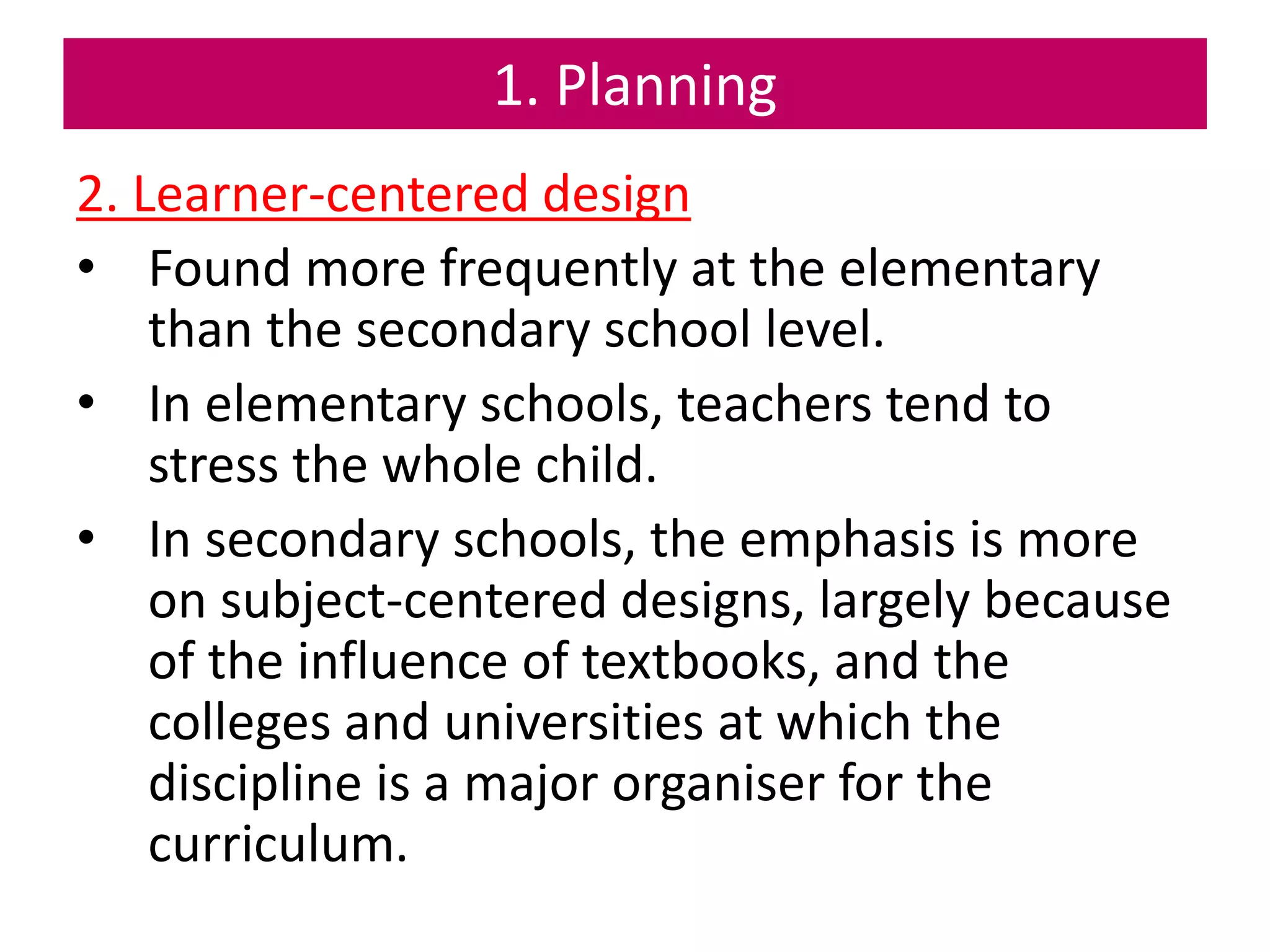 1. Planning
2. Learner-centered design
• Found more frequently at the elementary
than the secondary school level.
• In elementary schools, teachers tend to
stress the whole child.
• In secondary schools, the emphasis is more
on subject-centered designs, largely because
of the influence of textbooks, and the
colleges and universities at which the
discipline is a major organiser for the
curriculum.
 