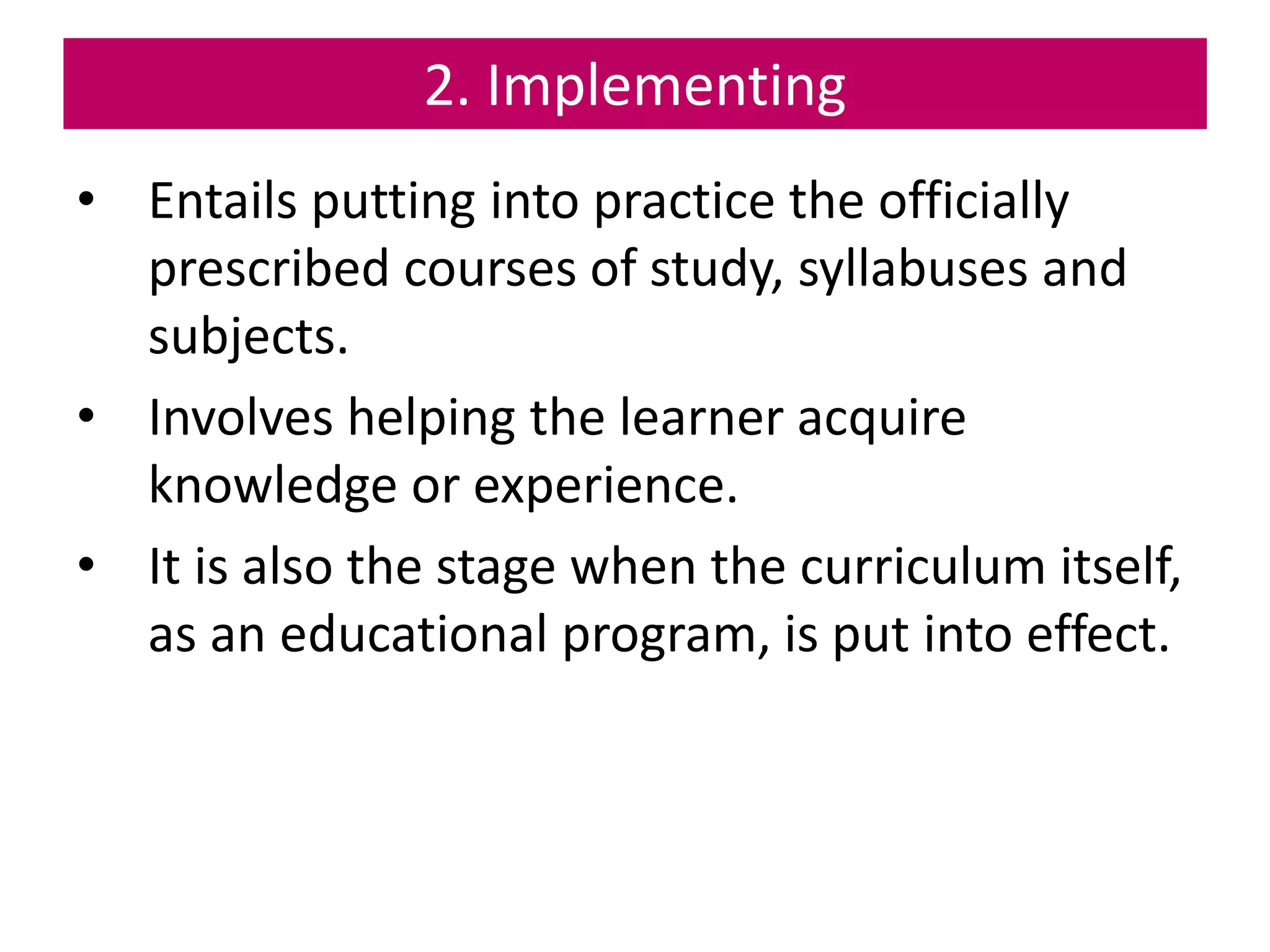 2. Implementing
• Entails putting into practice the officially
prescribed courses of study, syllabuses and
subjects.
• Involves helping the learner acquire
knowledge or experience.
• It is also the stage when the curriculum itself,
as an educational program, is put into effect.
 