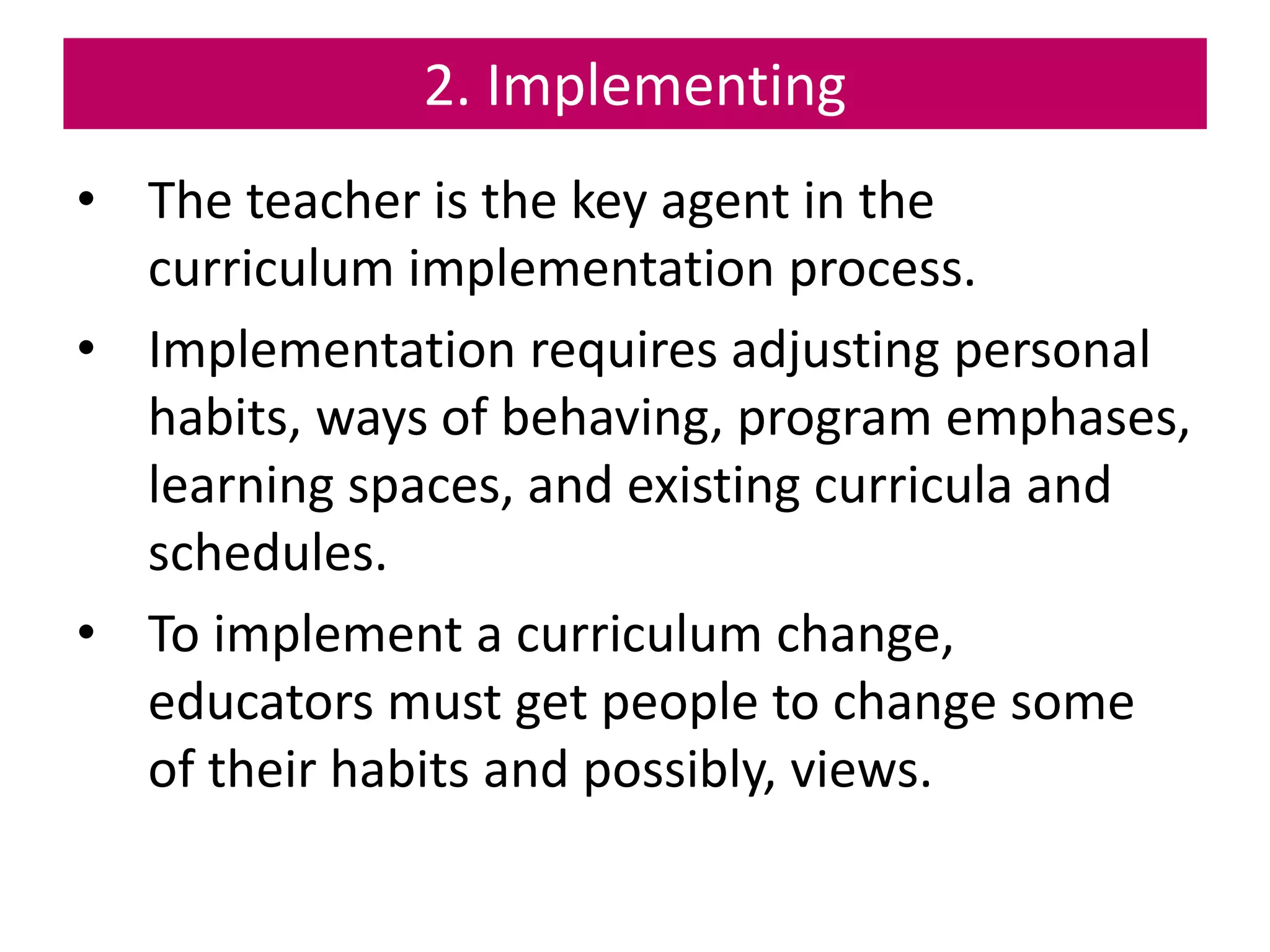 2. Implementing
• The teacher is the key agent in the
curriculum implementation process.
• Implementation requires adjusting personal
habits, ways of behaving, program emphases,
learning spaces, and existing curricula and
schedules.
• To implement a curriculum change,
educators must get people to change some
of their habits and possibly, views.
 