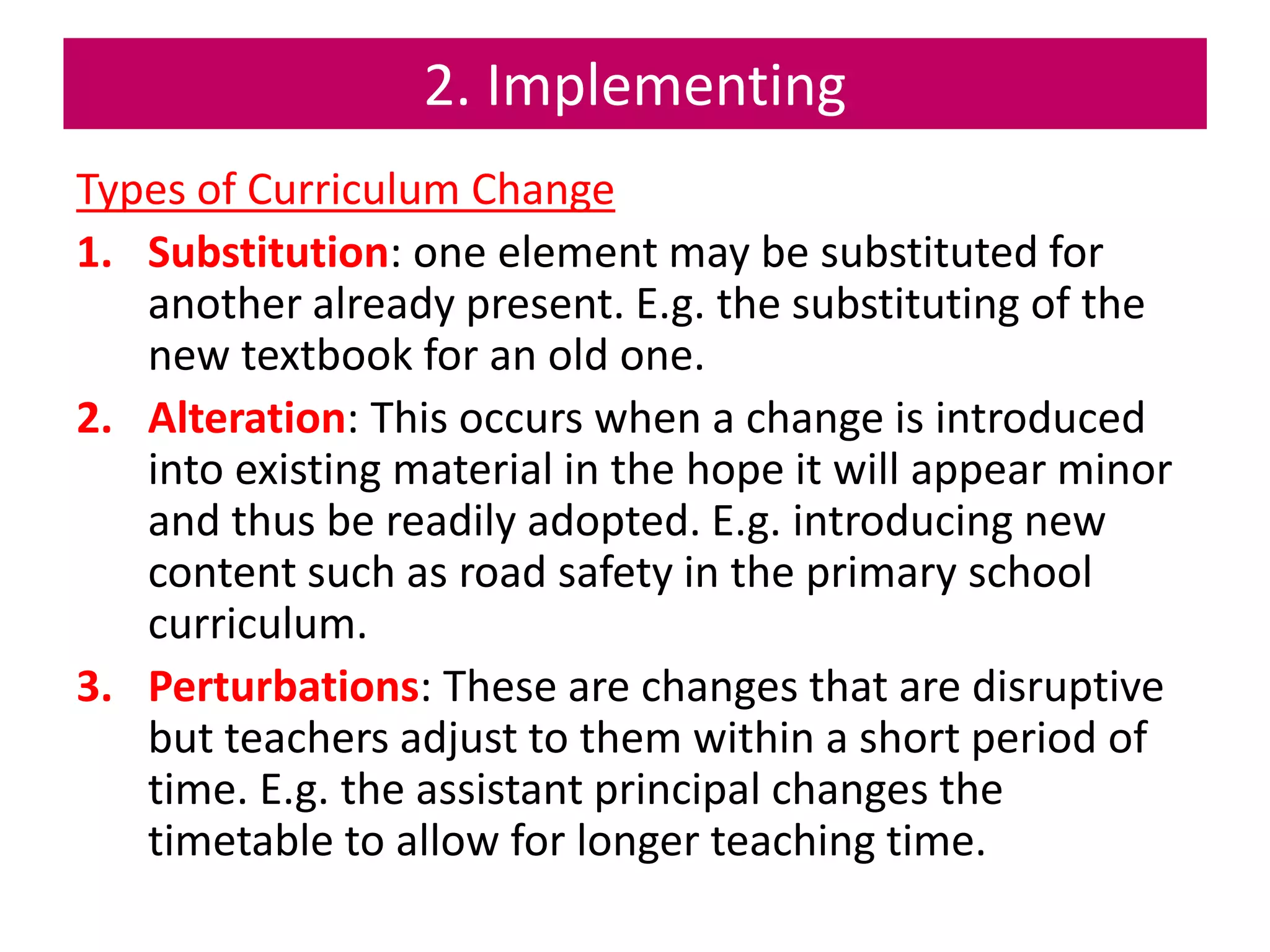 2. Implementing
Types of Curriculum Change
1. Substitution: one element may be substituted for
another already present. E.g. the substituting of the
new textbook for an old one.
2. Alteration: This occurs when a change is introduced
into existing material in the hope it will appear minor
and thus be readily adopted. E.g. introducing new
content such as road safety in the primary school
curriculum.
3. Perturbations: These are changes that are disruptive
but teachers adjust to them within a short period of
time. E.g. the assistant principal changes the
timetable to allow for longer teaching time.
 