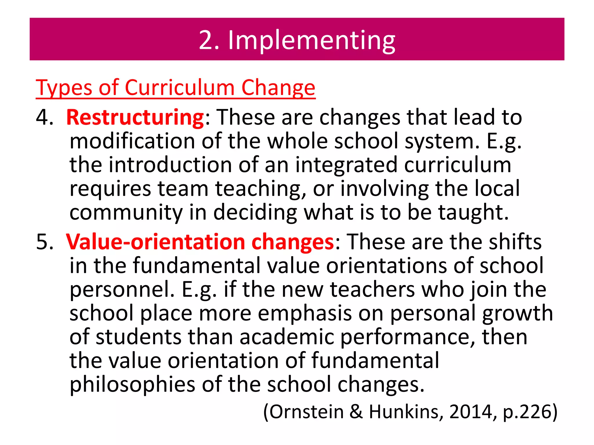 2. Implementing
Types of Curriculum Change
4. Restructuring: These are changes that lead to
modification of the whole school system. E.g.
the introduction of an integrated curriculum
requires team teaching, or involving the local
community in deciding what is to be taught.
5. Value-orientation changes: These are the shifts
in the fundamental value orientations of school
personnel. E.g. if the new teachers who join the
school place more emphasis on personal growth
of students than academic performance, then
the value orientation of fundamental
philosophies of the school changes.
(Ornstein & Hunkins, 2014, p.226)
 