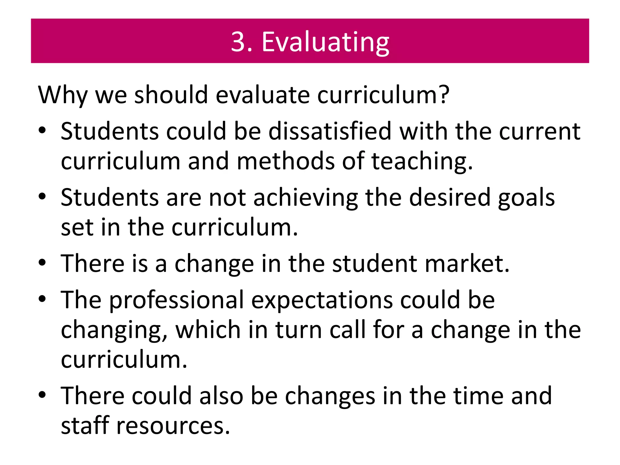 3. Evaluating
Why we should evaluate curriculum?
• Students could be dissatisfied with the current
curriculum and methods of teaching.
• Students are not achieving the desired goals
set in the curriculum.
• There is a change in the student market.
• The professional expectations could be
changing, which in turn call for a change in the
curriculum.
• There could also be changes in the time and
staff resources.
 