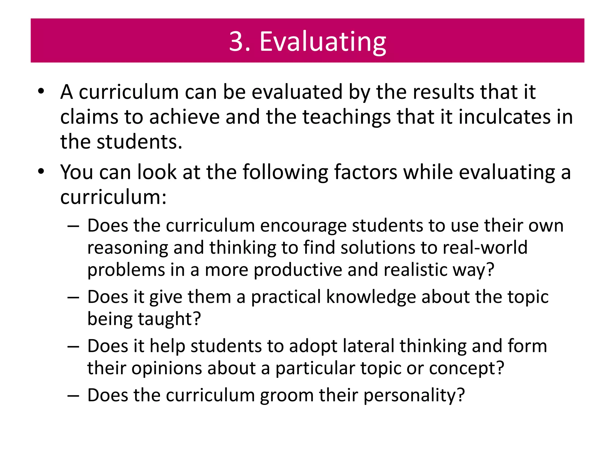 3. Evaluating
• A curriculum can be evaluated by the results that it
claims to achieve and the teachings that it inculcates in
the students.
• You can look at the following factors while evaluating a
curriculum:
– Does the curriculum encourage students to use their own
reasoning and thinking to find solutions to real-world
problems in a more productive and realistic way?
– Does it give them a practical knowledge about the topic
being taught?
– Does it help students to adopt lateral thinking and form
their opinions about a particular topic or concept?
– Does the curriculum groom their personality?
 