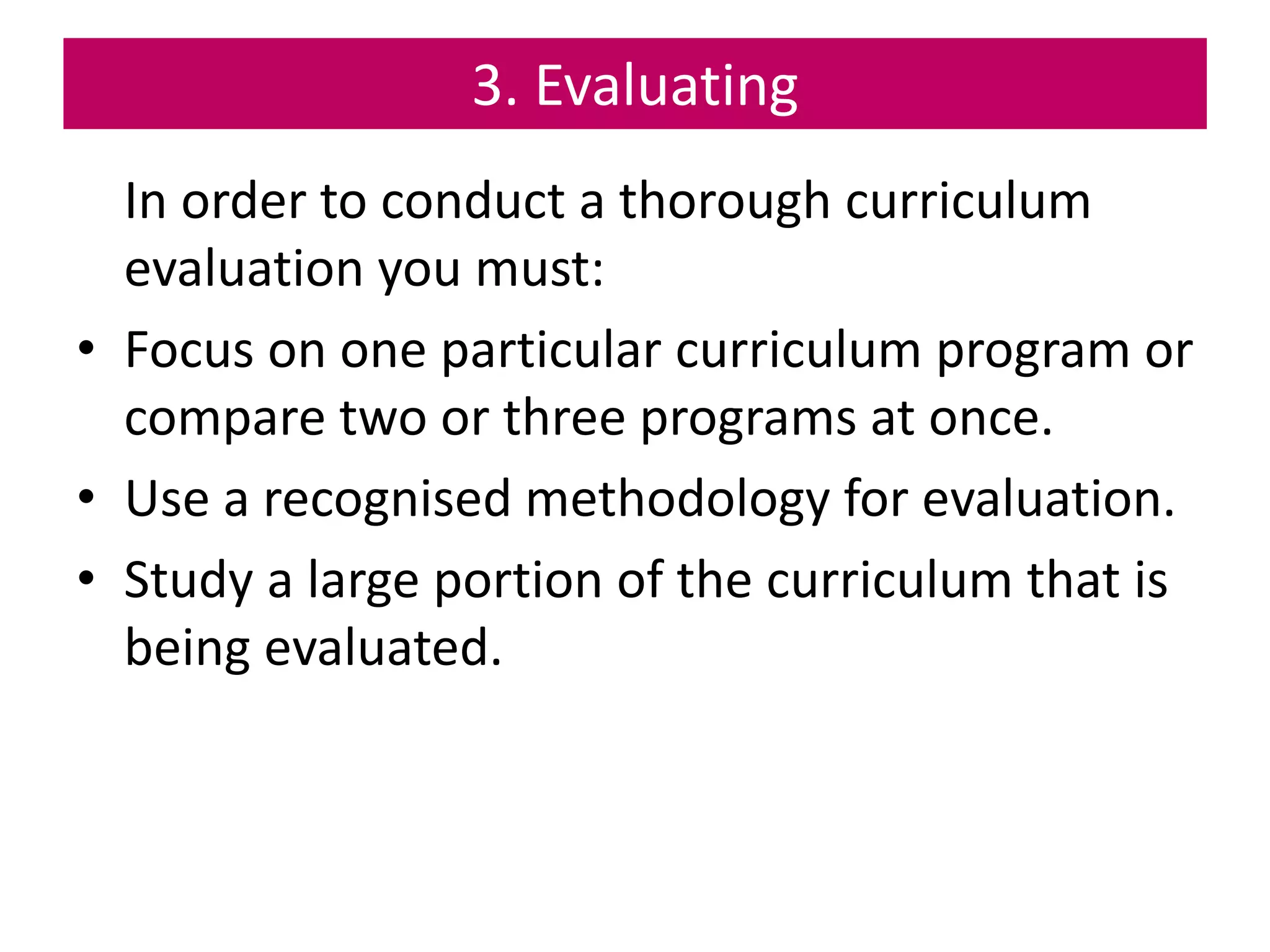3. Evaluating
In order to conduct a thorough curriculum
evaluation you must:
• Focus on one particular curriculum program or
compare two or three programs at once.
• Use a recognised methodology for evaluation.
• Study a large portion of the curriculum that is
being evaluated.
 
