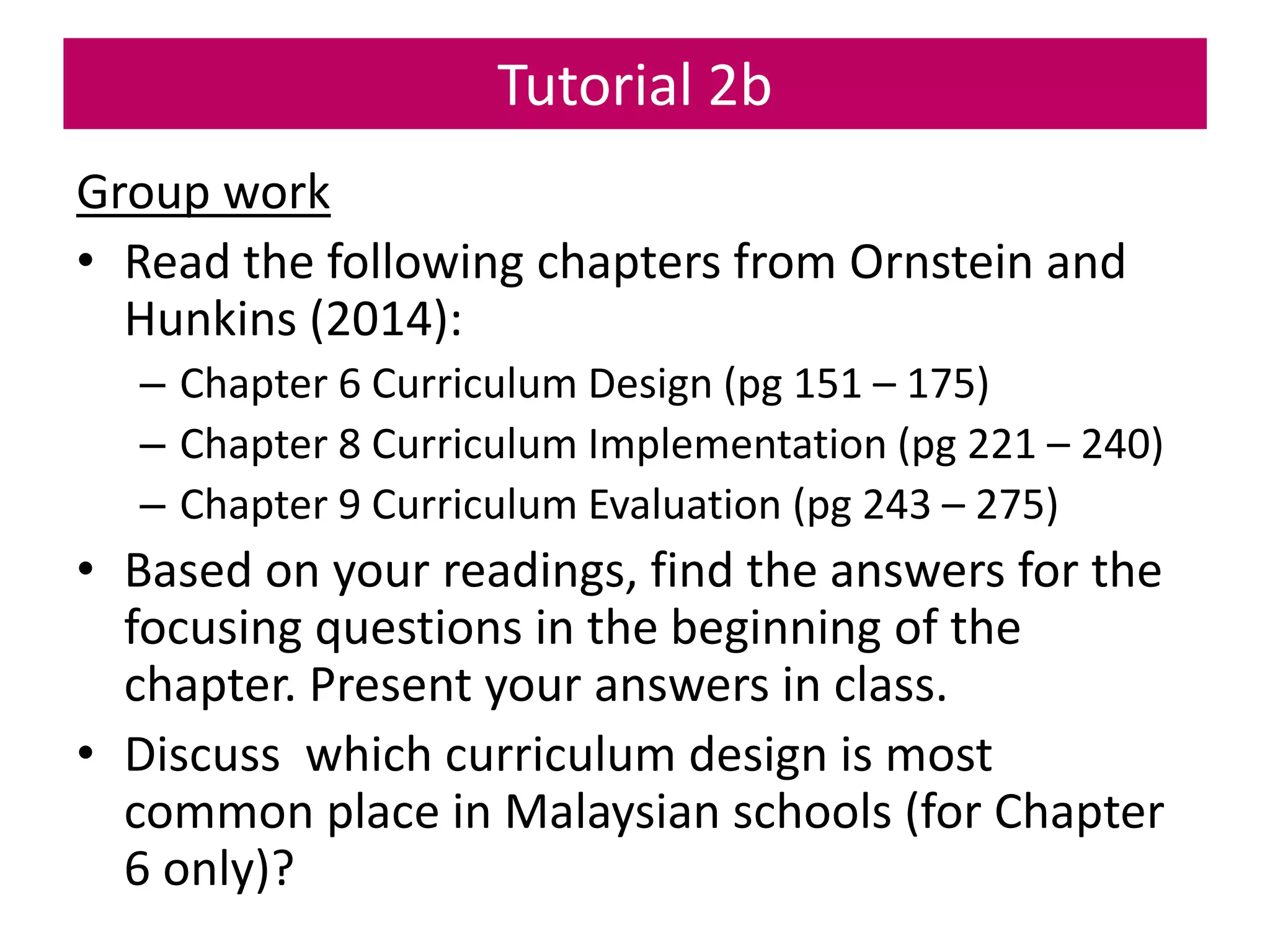 Tutorial 2b
Group work
• Read the following chapters from Ornstein and
Hunkins (2014):
– Chapter 6 Curriculum Design (pg 151 – 175)
– Chapter 8 Curriculum Implementation (pg 221 – 240)
– Chapter 9 Curriculum Evaluation (pg 243 – 275)
• Based on your readings, find the answers for the
focusing questions in the beginning of the
chapter. Present your answers in class.
• Discuss which curriculum design is most
common place in Malaysian schools (for Chapter
6 only)?
 