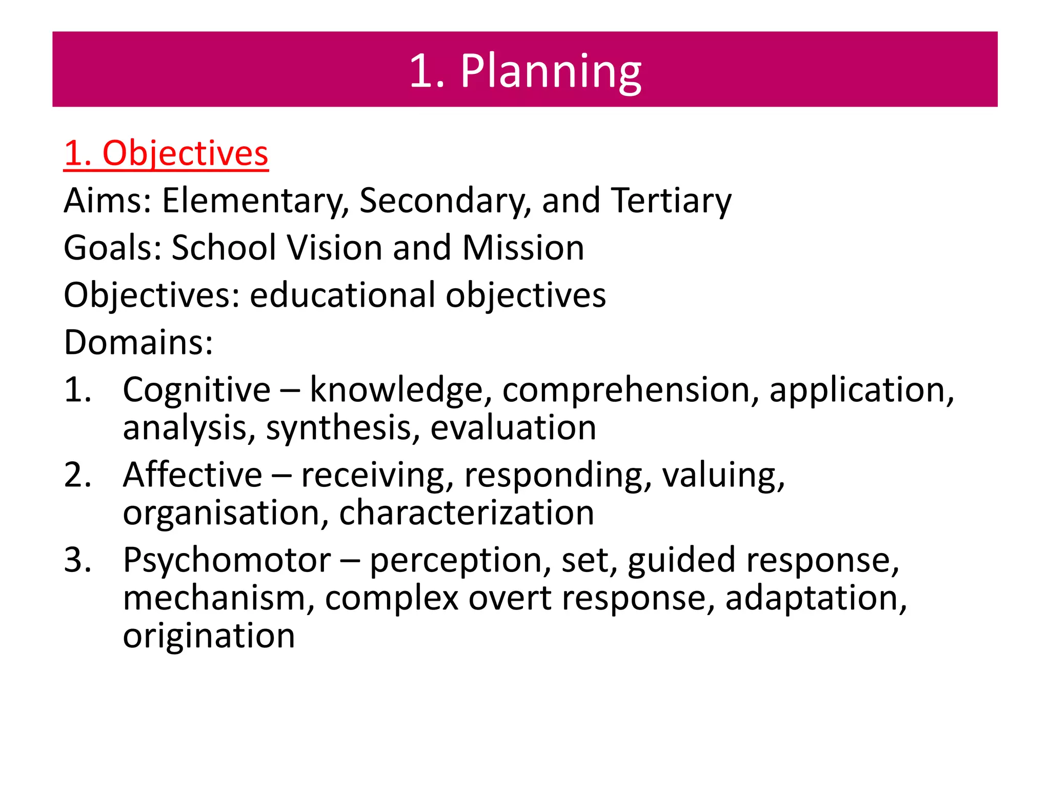 1. Planning
1. Objectives
Aims: Elementary, Secondary, and Tertiary
Goals: School Vision and Mission
Objectives: educational objectives
Domains:
1. Cognitive – knowledge, comprehension, application,
analysis, synthesis, evaluation
2. Affective – receiving, responding, valuing,
organisation, characterization
3. Psychomotor – perception, set, guided response,
mechanism, complex overt response, adaptation,
origination
 