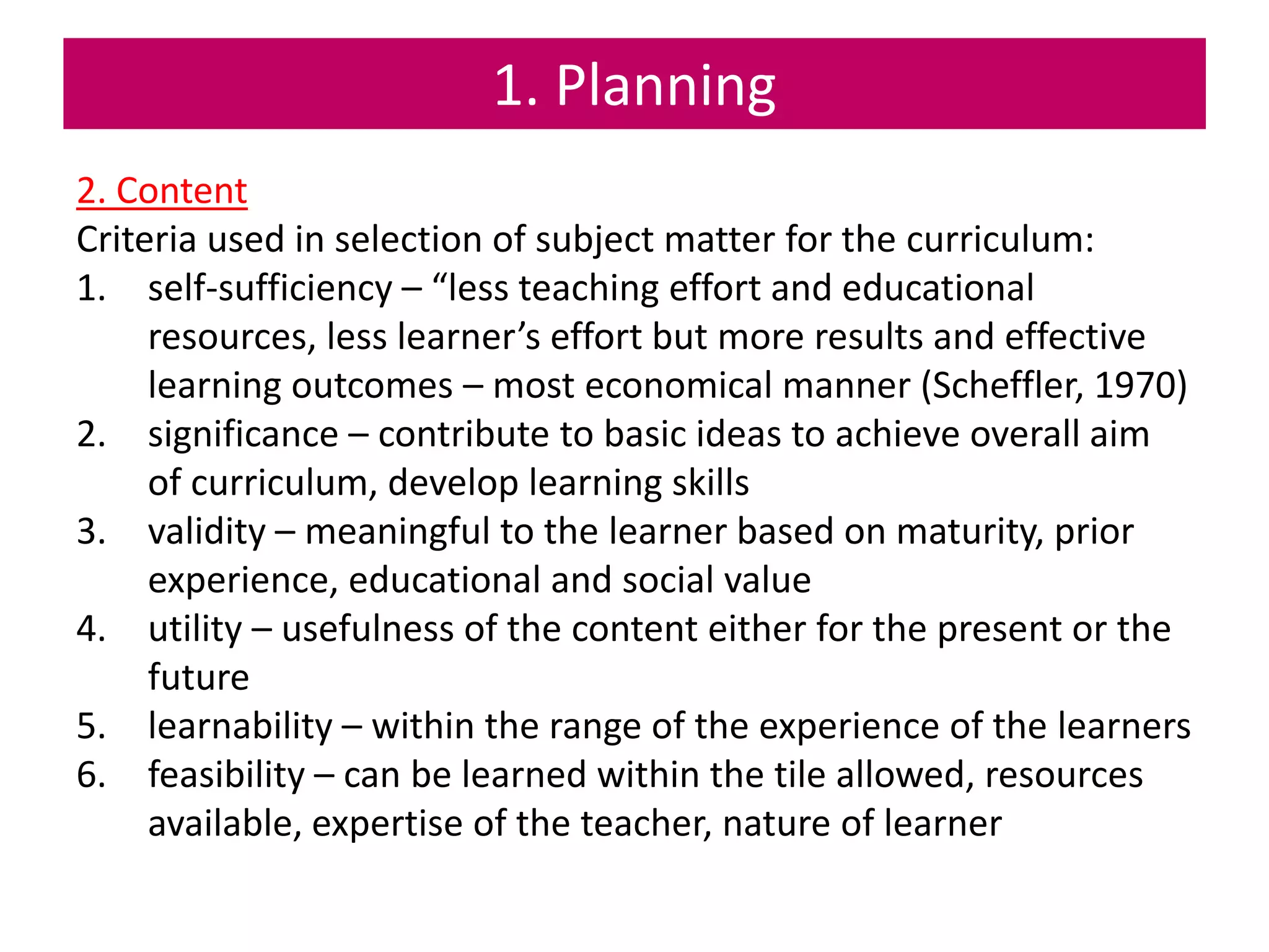 1. Planning
2. Content
Criteria used in selection of subject matter for the curriculum:
1. self-sufficiency – “less teaching effort and educational
resources, less learner’s effort but more results and effective
learning outcomes – most economical manner (Scheffler, 1970)
2. significance – contribute to basic ideas to achieve overall aim
of curriculum, develop learning skills
3. validity – meaningful to the learner based on maturity, prior
experience, educational and social value
4. utility – usefulness of the content either for the present or the
future
5. learnability – within the range of the experience of the learners
6. feasibility – can be learned within the tile allowed, resources
available, expertise of the teacher, nature of learner
 