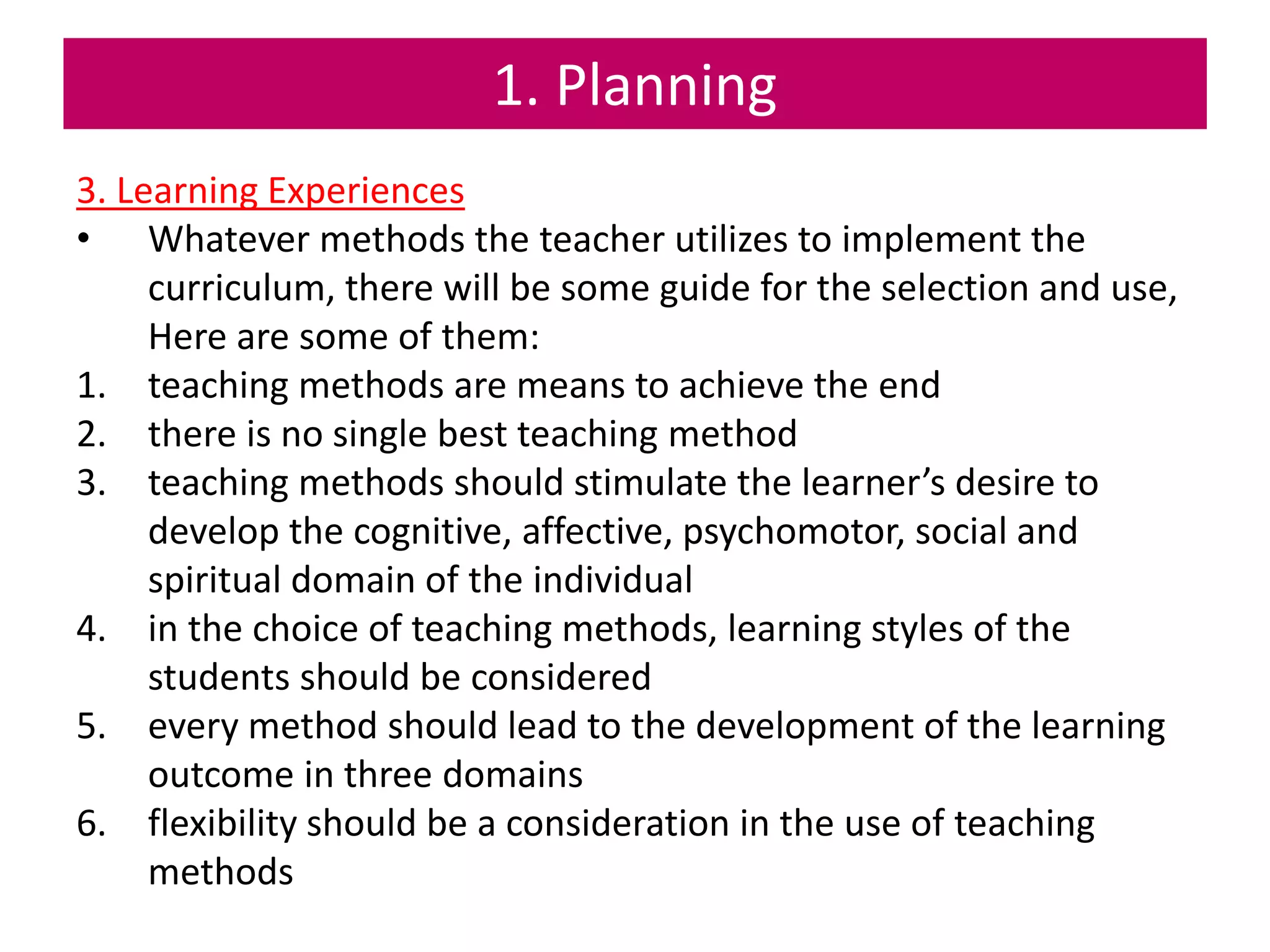 1. Planning
3. Learning Experiences
• Whatever methods the teacher utilizes to implement the
curriculum, there will be some guide for the selection and use,
Here are some of them:
1. teaching methods are means to achieve the end
2. there is no single best teaching method
3. teaching methods should stimulate the learner’s desire to
develop the cognitive, affective, psychomotor, social and
spiritual domain of the individual
4. in the choice of teaching methods, learning styles of the
students should be considered
5. every method should lead to the development of the learning
outcome in three domains
6. flexibility should be a consideration in the use of teaching
methods
 