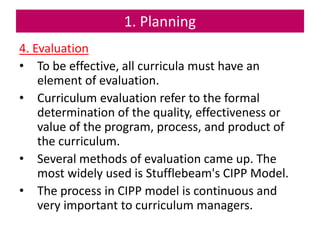 1. Planning
4. Evaluation
• To be effective, all curricula must have an
element of evaluation.
• Curriculum evaluation refer to the formal
determination of the quality, effectiveness or
value of the program, process, and product of
the curriculum.
• Several methods of evaluation came up. The
most widely used is Stufflebeam's CIPP Model.
• The process in CIPP model is continuous and
very important to curriculum managers.
 
