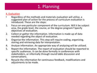 1. Planning
4. Evaluation
• Regardless of the methods and materials evaluation will utilise, a
suggested plan of action for the process of curriculum evaluation is
introduced. These are the steps:
1. Focus on one particular component of the curriculum. Will it be subject
area, the grade level, the course, or the degree program? Specify
objectives of evaluation.
2. Collect or gather the information. Information is made up of data
needed regarding the object of evaluation.
3. Organise the information. This step will require coding, organizing,
storing and retrieving data for interpretation.
4. Analyze information. An appropriate way of analyzing will be utilized.
5. Report the information. The report of evaluation should be reported to
specific audiences. It can be done formally in conferences with
stakeholders, or informally through round table discussion and
conversations.
6. Recycle the information for continuous feedback, modifications and
adjustments to be made.
 