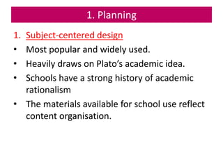 1. Planning
1. Subject-centered design
• Most popular and widely used.
• Heavily draws on Plato’s academic idea.
• Schools have a strong history of academic
rationalism
• The materials available for school use reflect
content organisation.
 