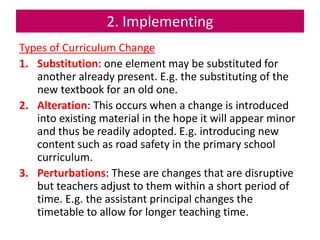 2. Implementing
Types of Curriculum Change
1. Substitution: one element may be substituted for
another already present. E.g. the substituting of the
new textbook for an old one.
2. Alteration: This occurs when a change is introduced
into existing material in the hope it will appear minor
and thus be readily adopted. E.g. introducing new
content such as road safety in the primary school
curriculum.
3. Perturbations: These are changes that are disruptive
but teachers adjust to them within a short period of
time. E.g. the assistant principal changes the
timetable to allow for longer teaching time.
 