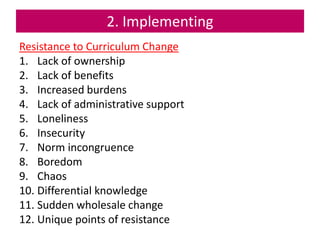 2. Implementing
Resistance to Curriculum Change
1. Lack of ownership
2. Lack of benefits
3. Increased burdens
4. Lack of administrative support
5. Loneliness
6. Insecurity
7. Norm incongruence
8. Boredom
9. Chaos
10. Differential knowledge
11. Sudden wholesale change
12. Unique points of resistance
 
