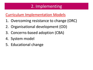 2. Implementing
Curriculum Implementation Models
1. Overcoming resistance to change (ORC)
2. Organisational development (OD)
3. Concerns-based adoption (CBA)
4. System model
5. Educational change
 