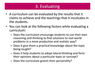 3. Evaluating
• A curriculum can be evaluated by the results that it
claims to achieve and the teachings that it inculcates in
the students.
• You can look at the following factors while evaluating a
curriculum:
– Does the curriculum encourage students to use their own
reasoning and thinking to find solutions to real-world
problems in a more productive and realistic way?
– Does it give them a practical knowledge about the topic
being taught?
– Does it help students to adopt lateral thinking and form
their opinions about a particular topic or concept?
– Does the curriculum groom their personality?
 