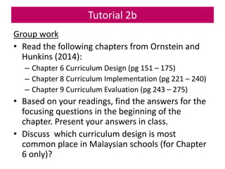Tutorial 2b
Group work
• Read the following chapters from Ornstein and
Hunkins (2014):
– Chapter 6 Curriculum Design (pg 151 – 175)
– Chapter 8 Curriculum Implementation (pg 221 – 240)
– Chapter 9 Curriculum Evaluation (pg 243 – 275)
• Based on your readings, find the answers for the
focusing questions in the beginning of the
chapter. Present your answers in class.
• Discuss which curriculum design is most
common place in Malaysian schools (for Chapter
6 only)?
 