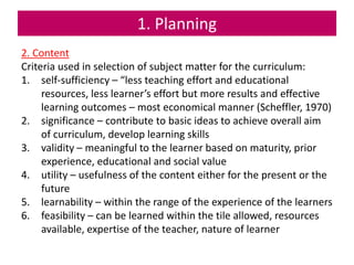 1. Planning
2. Content
Criteria used in selection of subject matter for the curriculum:
1. self-sufficiency – “less teaching effort and educational
resources, less learner’s effort but more results and effective
learning outcomes – most economical manner (Scheffler, 1970)
2. significance – contribute to basic ideas to achieve overall aim
of curriculum, develop learning skills
3. validity – meaningful to the learner based on maturity, prior
experience, educational and social value
4. utility – usefulness of the content either for the present or the
future
5. learnability – within the range of the experience of the learners
6. feasibility – can be learned within the tile allowed, resources
available, expertise of the teacher, nature of learner
 