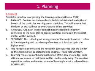 1. Planning
2. Content
Principles to follow in organising the learning contents (Palma, 1992)
1. BALANCE . Content curriculum should be fairly distributed in depth and
breath of the particular learning are or discipline. This will ensure that
the level or area will not be overcrowded or less crowded.
2. ARTICULATION. Each level of subject matter should be smoothly
connected to the next, glaring gaps or wasteful overlaps in the subject
matter will be avoided.
3. SEQUENCE. This is the logical arrangement of the subject matter. It refers
to the deepening and broadening of content as it is taken up in the
higher levels.
4. The horizontal connections are needed in subject areas that are similar
so that learning will be elated to one another. This is INTEGRATION.
5. Learning requires a continuing application of the new knowledge, skills,
attitudes or values so that these will be used in daily living. The constant
repetition, review and reinforcement of learning is what is referred to as
CONTINUITY.
 