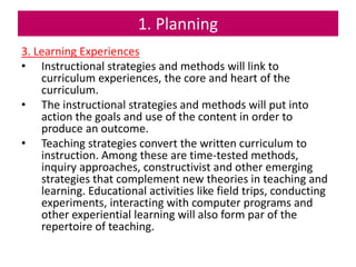 1. Planning
3. Learning Experiences
• Instructional strategies and methods will link to
curriculum experiences, the core and heart of the
curriculum.
• The instructional strategies and methods will put into
action the goals and use of the content in order to
produce an outcome.
• Teaching strategies convert the written curriculum to
instruction. Among these are time-tested methods,
inquiry approaches, constructivist and other emerging
strategies that complement new theories in teaching and
learning. Educational activities like field trips, conducting
experiments, interacting with computer programs and
other experiential learning will also form par of the
repertoire of teaching.
 