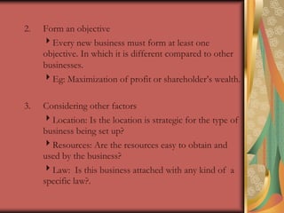 Form an objective Every new business must form at least one objective. In which it is different compared to other businesses.Eg: Maximization of profit or shareholder’s wealth.Considering other factors	Location: Is the location is strategic for the type of business being set up?	Resources: Are the resources easy to obtain and used by the business?	Law:  Is this business attached with any kind of  a specific law?.
