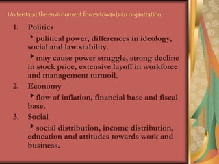 Understand the environment forces towards an organization:Politicspolitical power, differences in ideology, social and law 	stability.	may cause power struggle, strong decline in stock price, 	extensive layoff in workforce and management turmoil.Economy	flow of inflation, financial base and fiscal base.Social	social distribution, income distribution, education and attitudes towards work and business.