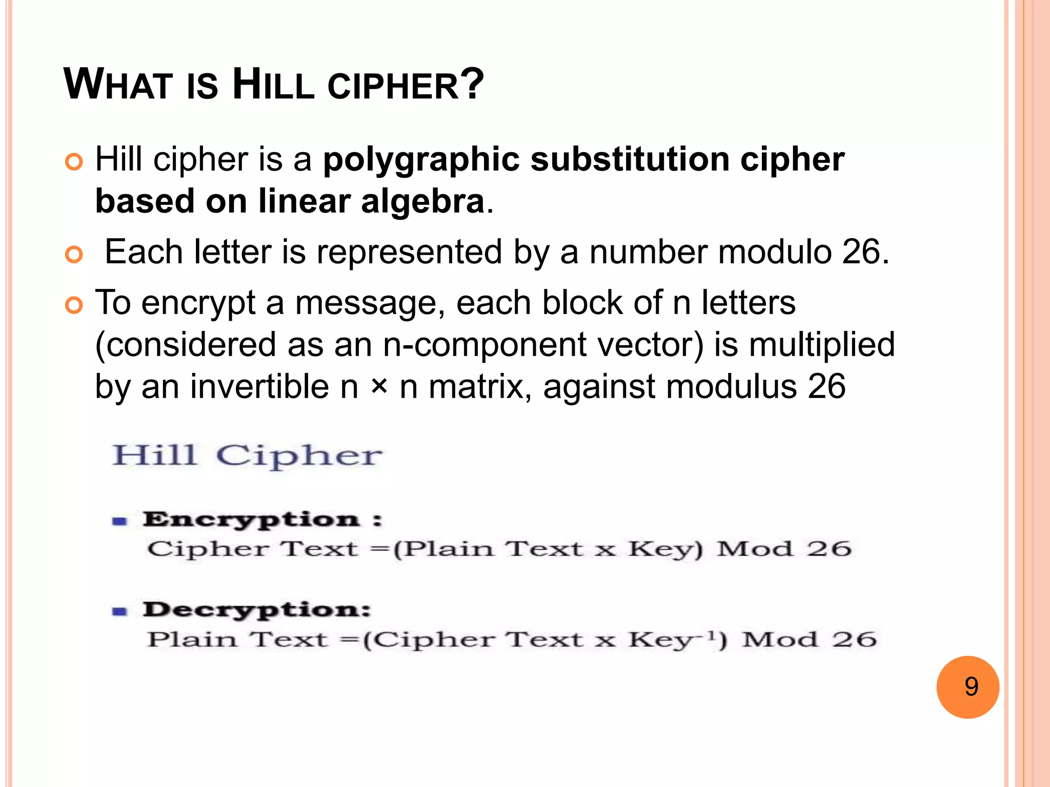 WHAT IS HILL CIPHER?
 Hill cipher is a polygraphic substitution cipher
based on linear algebra.
 Each letter is represented by a number modulo 26.
 To encrypt a message, each block of n letters
(considered as an n-component vector) is multiplied
by an invertible n × n matrix, against modulus 26
9
 
