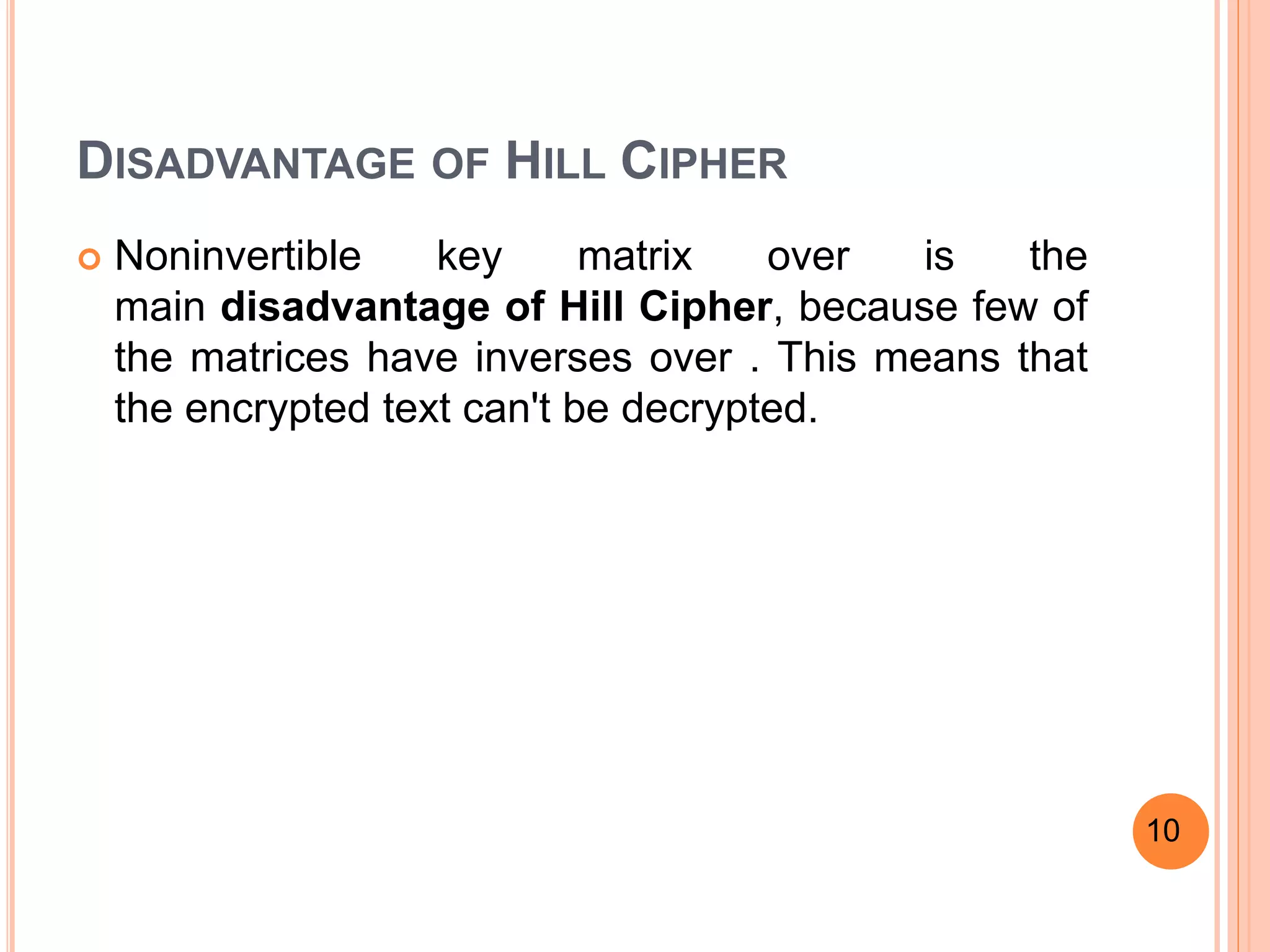 DISADVANTAGE OF HILL CIPHER
 Noninvertible key matrix over is the
main disadvantage of Hill Cipher, because few of
the matrices have inverses over . This means that
the encrypted text can't be decrypted.
10
 