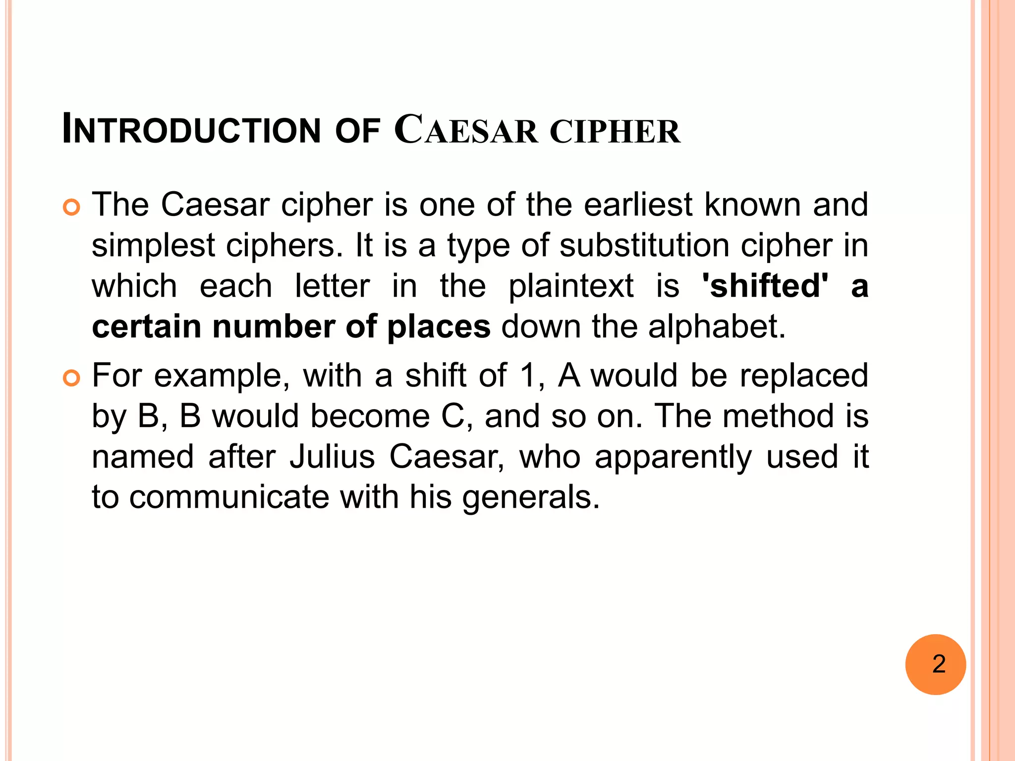 INTRODUCTION OF CAESAR CIPHER
 The Caesar cipher is one of the earliest known and
simplest ciphers. It is a type of substitution cipher in
which each letter in the plaintext is 'shifted' a
certain number of places down the alphabet.
 For example, with a shift of 1, A would be replaced
by B, B would become C, and so on. The method is
named after Julius Caesar, who apparently used it
to communicate with his generals.
2
 