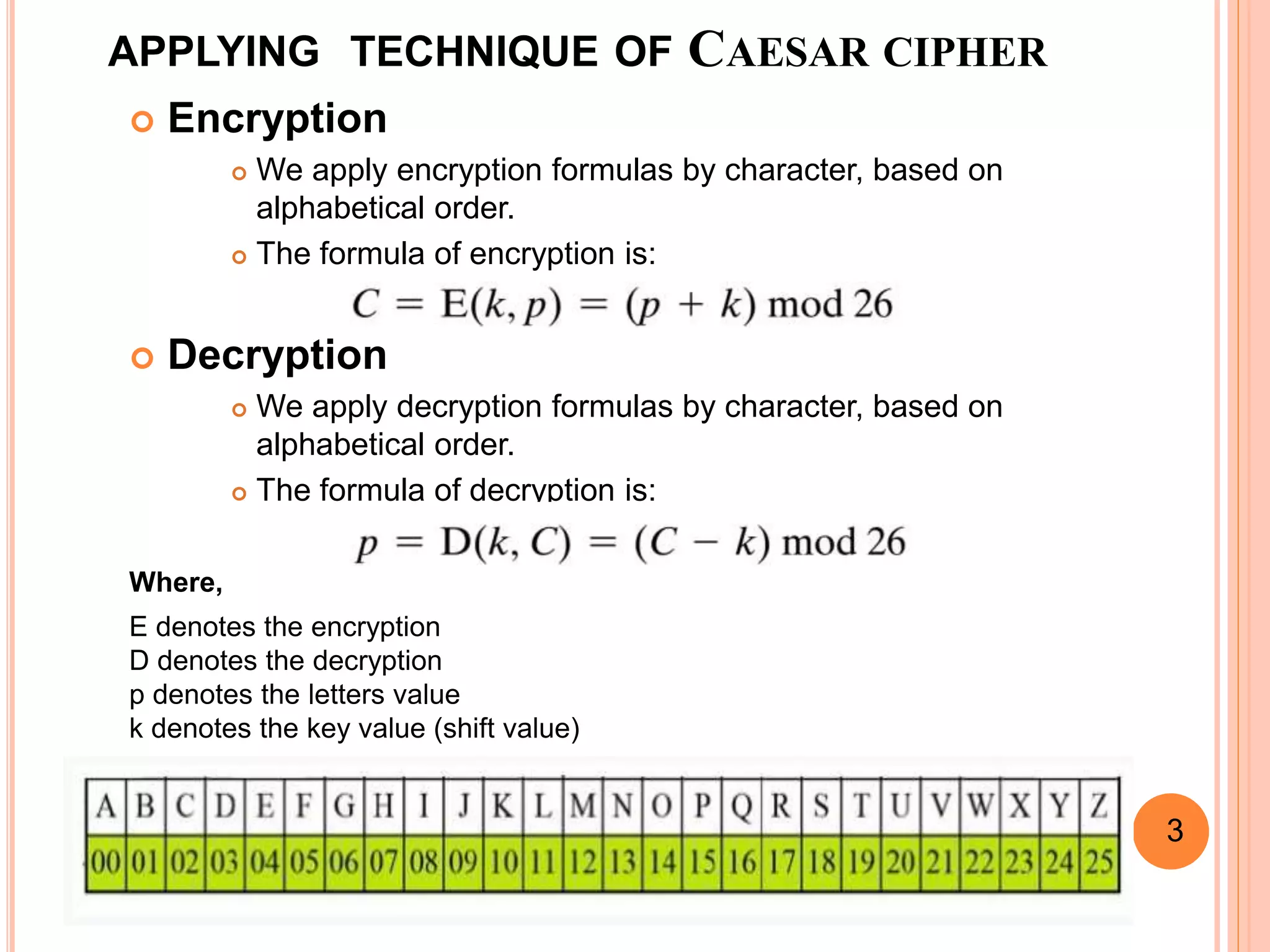 APPLYING TECHNIQUE OF CAESAR CIPHER
 Encryption
 We apply encryption formulas by character, based on
alphabetical order.
 The formula of encryption is:
 Decryption
 We apply decryption formulas by character, based on
alphabetical order.
 The formula of decryption is:
Where,
E denotes the encryption
D denotes the decryption
p denotes the letters value
k denotes the key value (shift value)
3
 