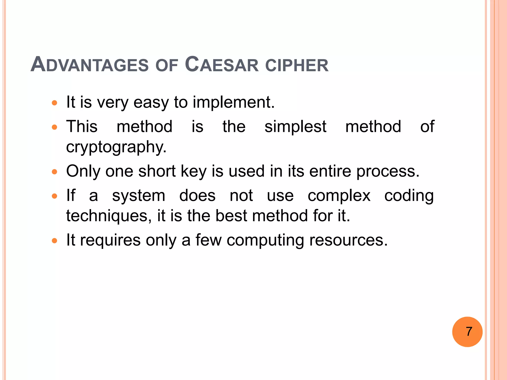 ADVANTAGES OF CAESAR CIPHER
 It is very easy to implement.
 This method is the simplest method of
cryptography.
 Only one short key is used in its entire process.
 If a system does not use complex coding
techniques, it is the best method for it.
 It requires only a few computing resources.
7
 