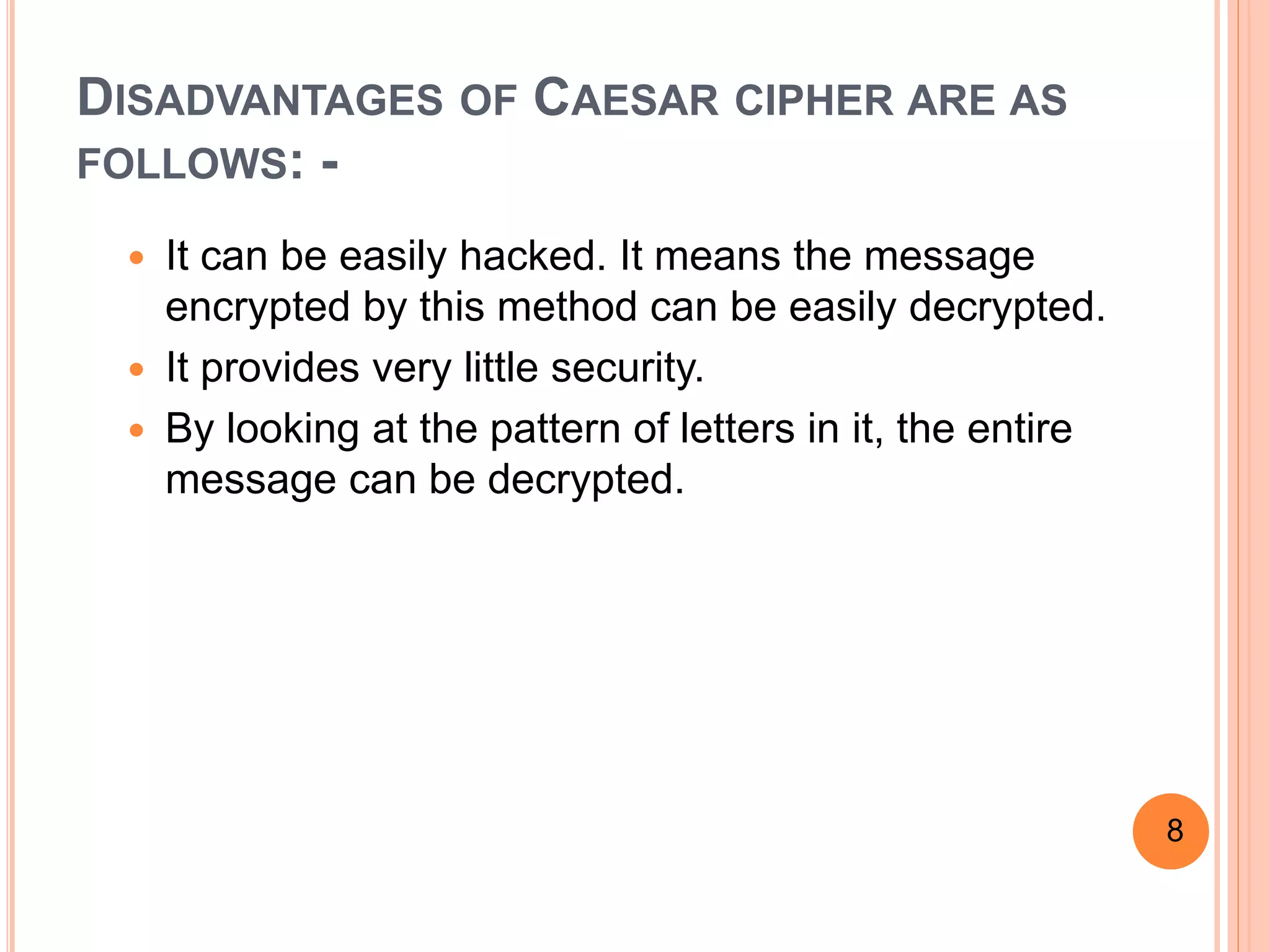 DISADVANTAGES OF CAESAR CIPHER ARE AS
FOLLOWS: -
 It can be easily hacked. It means the message
encrypted by this method can be easily decrypted.
 It provides very little security.
 By looking at the pattern of letters in it, the entire
message can be decrypted.
8
 