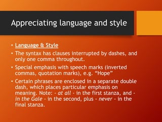 Appreciating language and style
• Language & Style
• The syntax has clauses interrupted by dashes, and
only one comma throughout.
• Special emphasis with speech marks (inverted
commas, quotation marks), e.g. “Hope”
• Certain phrases are enclosed in a separate double
dash, which places particular emphasis on
meaning. Note: - at all - in the first stanza, and -
in the Gale - in the second, plus - never - in the
final stanza.
 