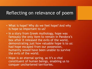 Reflecting on relevance of poem
• What is hope? Why do we feel hope? And why
is hope so important to us?
• In a story from Greek mythology, hope was
famously the only item to remain in Pandora’s
box after it released the evils of the world,
demonstrating just how valuable hope is to us:
had hope escaped from our possession,
humanity would have been unable to survive
the evils of the world.
• Hope is an eternal spring, as it’s a vital
constituent of human beings, enabling us to
conquer unchartered territories.
 