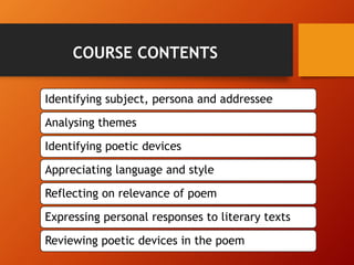 Identifying subject, persona and addressee
Analysing themes
Identifying poetic devices
Appreciating language and style
Reflecting on relevance of poem
Expressing personal responses to literary texts
Reviewing poetic devices in the poem
COURSE CONTENTS
 