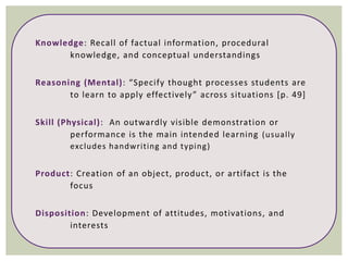 Knowledge: Recall of factual information, procedural
knowledge, and conceptual understandings
Reasoning (Mental): “Specify thought processes students are
to learn to apply effectively” across situations [p. 49]
Skill (Physical): An outwardly visible demonstration or
performance is the main intended learning (usually
excludes handwriting and typing)
Product: Creation of an object, product, or artifact is the
focus
Disposition: Development of attitudes, motivations, and
interests
 