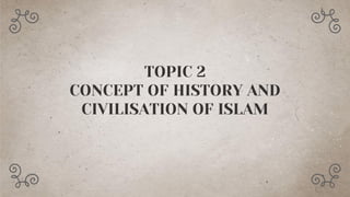 TOPIC 2
CONCEPT OF HISTORY AND
CIVILISATION OF ISLAM
 