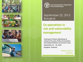 Co-operatives in
risk and vulnerability
management
Training of Trainers Workshop to
enhance Pro-poor Policy Formulation
and Implementation at Country Level.
September 21 – 25, 2015
Bangkok, Thailand
September 22, 2015
Bangkok
Markus Hanisch
HU Berlin
1
 