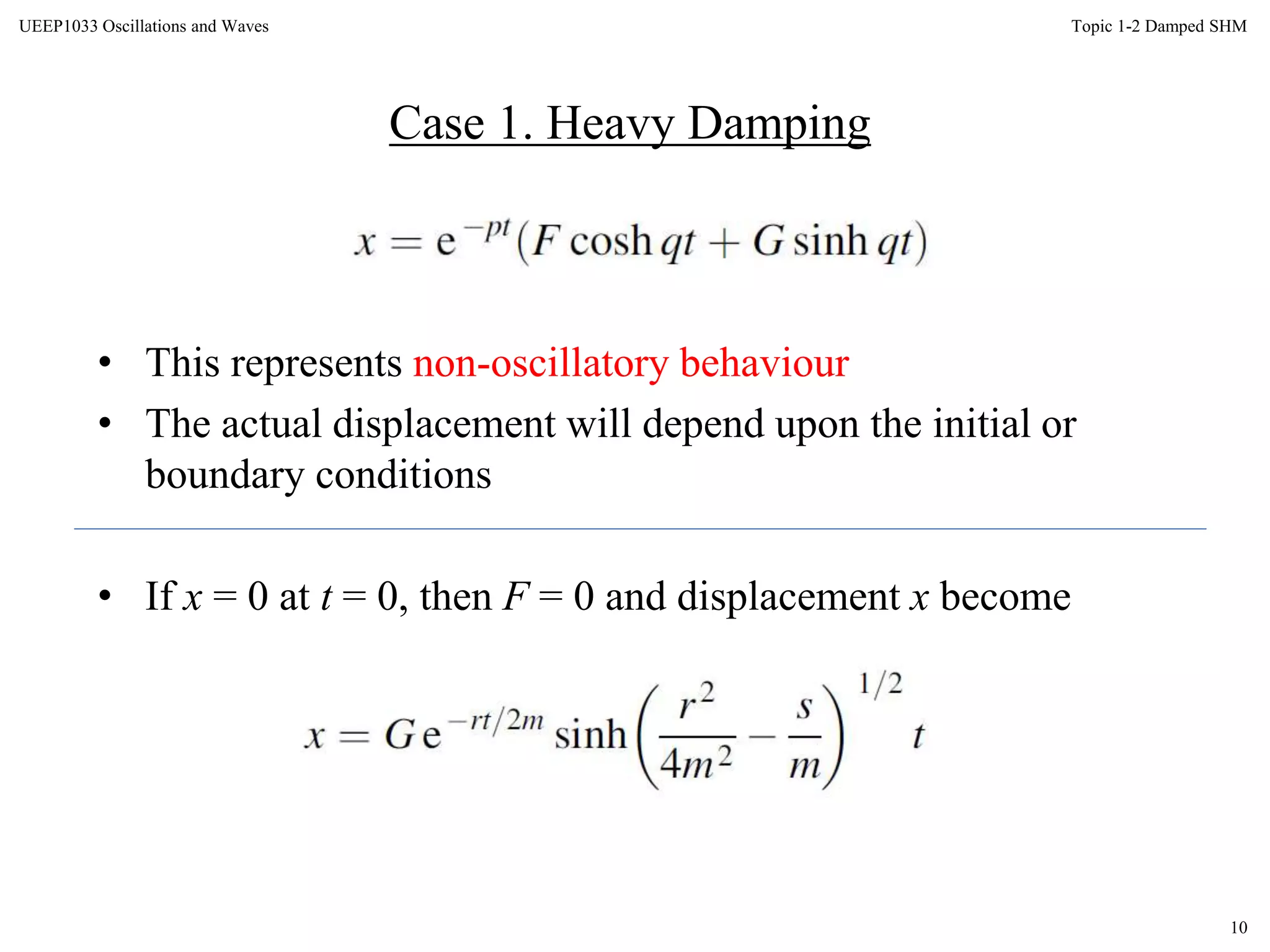 10
Topic 1-2 Damped SHMUEEP1033 Oscillations and Waves
• This represents non-oscillatory behaviour
• The actual displacement will depend upon the initial or
boundary conditions
• If x = 0 at t = 0, then F = 0 and displacement x become
Case 1. Heavy Damping
 