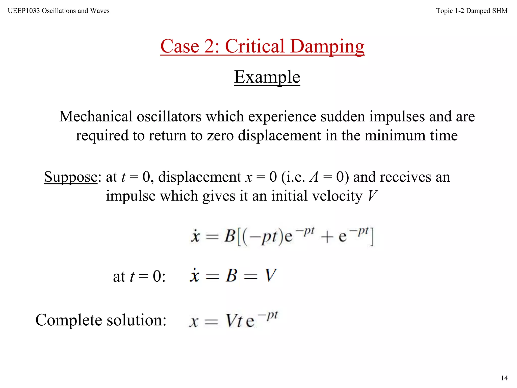 14
Topic 1-2 Damped SHMUEEP1033 Oscillations and Waves
Example
Mechanical oscillators which experience sudden impulses and are
required to return to zero displacement in the minimum time
Suppose: at t = 0, displacement x = 0 (i.e. A = 0) and receives an
impulse which gives it an initial velocity V
at t = 0:
Complete solution:
Case 2: Critical Damping
 